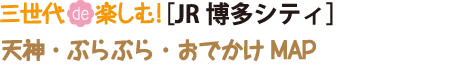 三世代DE楽しむJR博多シティ、天神ぶらぶらおでかけMAP